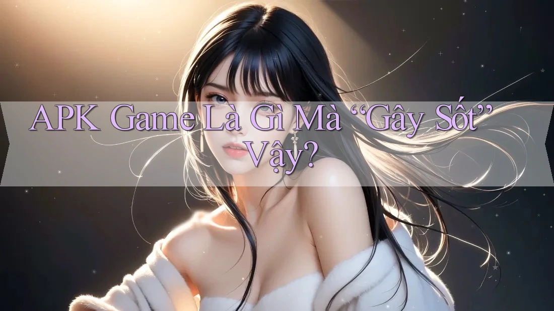 APK Game Là Gì Mà “Gây Sốt” Vậy? APK Game Là Gì Mà “Gây Sốt” Vậy?