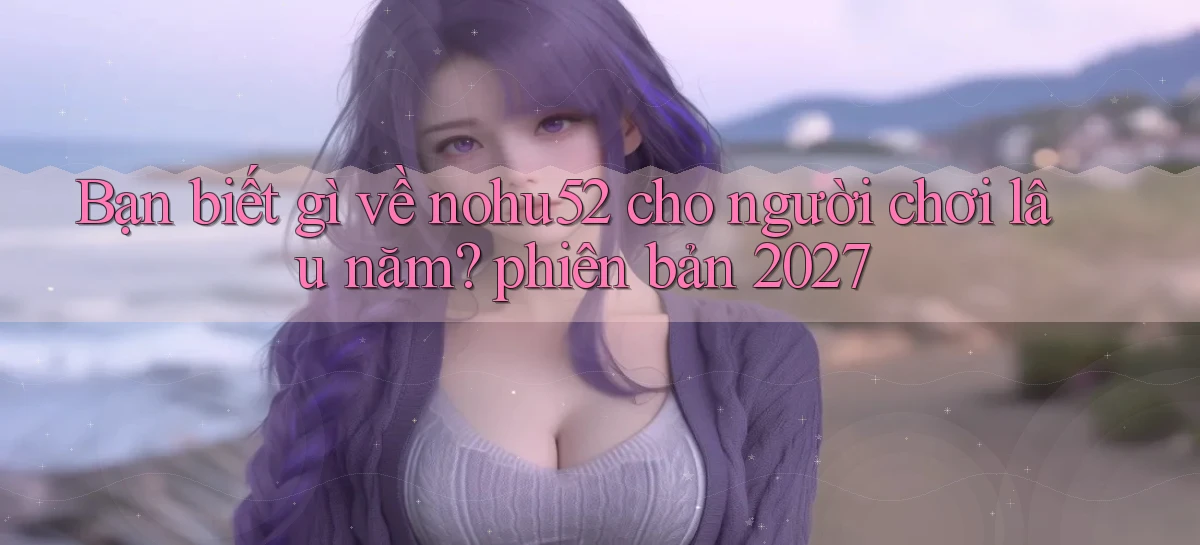 Bạn biết gì về nohu52 cho người chơi lâu năm phiên bản 2027