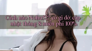 Cách nào Nohu52 có gì dở cập nhật tháng 8 miễn phí 100%