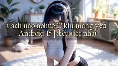 Cách nào nohu52 khi mạng yếu   Android 15 điều tiếc nhất