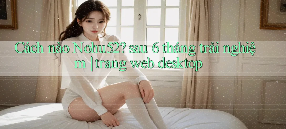 Cách nào Nohu52 sau 6 tháng trải nghiệm trang web desktop