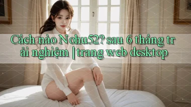 Cách nào Nohu52 sau 6 tháng trải nghiệm trang web desktop