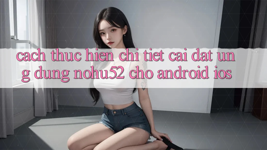 Cách thực hiện Chi Tiết Cài đặt Ứng Dụng nohu52 Cho Android & iOS Cách thực hiện Chi Tiết Cài đặt Ứng Dụng nohu52 Cho Android & iOS