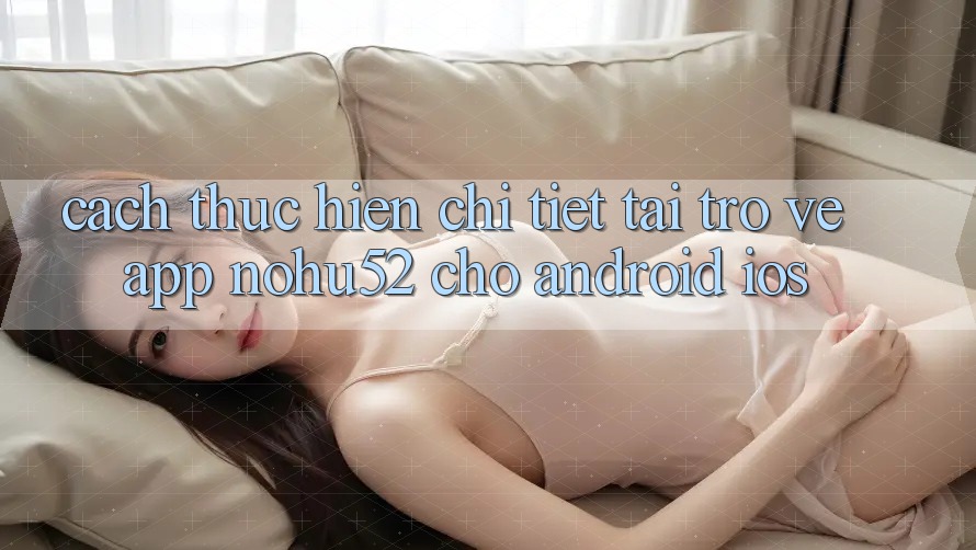 Cách thực hiện Chi Tiết Tải trở về App nohu52 Cho Android & iOS Cách thực hiện Chi Tiết Tải trở về App nohu52 Cho Android & iOS