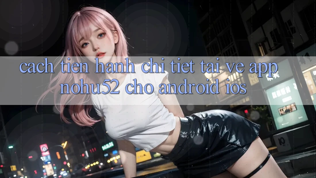 Cách tiến hành Chi Tiết Tải về App nohu52 Cho Android & iOS