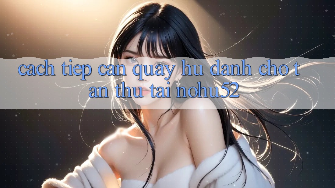Cách tiếp cận Quay Hũ Dành Cho Tân Thủ Tại nohu52