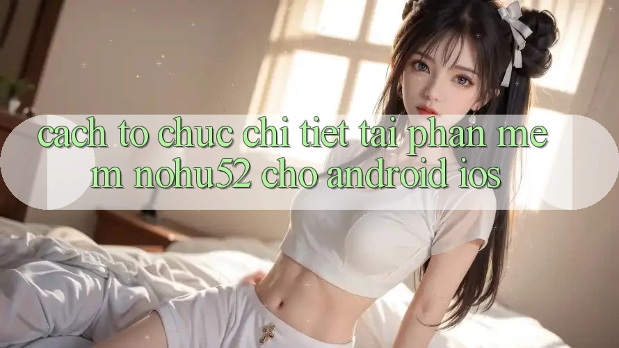 Cách tổ chức Chi Tiết Tải Phần mềm nohu52 Cho Android & iOS Cách tổ chức Chi Tiết Tải Phần mềm nohu52 Cho Android & iOS