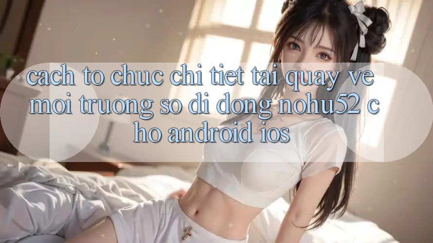 Cách tổ chức Chi Tiết Tải quay về Môi trường số di động nohu52 Cho Android & iOS Cách tổ chức Chi Tiết Tải quay về Môi trường số di động nohu52 Cho Android & iOS