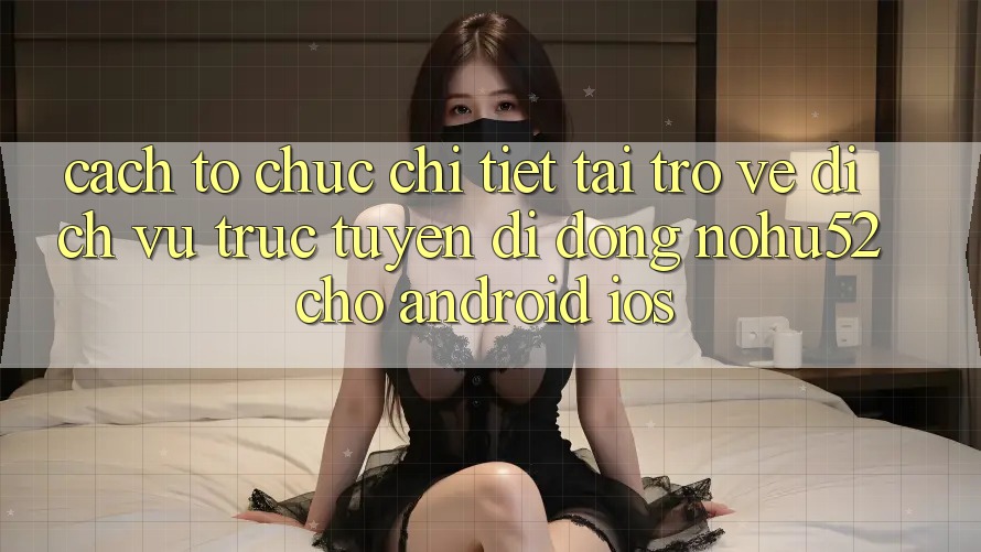 Cách tổ chức Chi Tiết Tải trở về Dịch vụ trực tuyến di động nohu52 Cho Android & iOS
