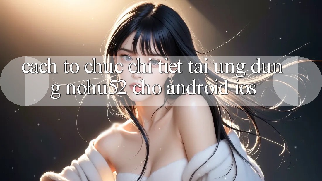 Cách tổ chức Chi Tiết Tải Ứng Dụng nohu52 Cho Android & iOS