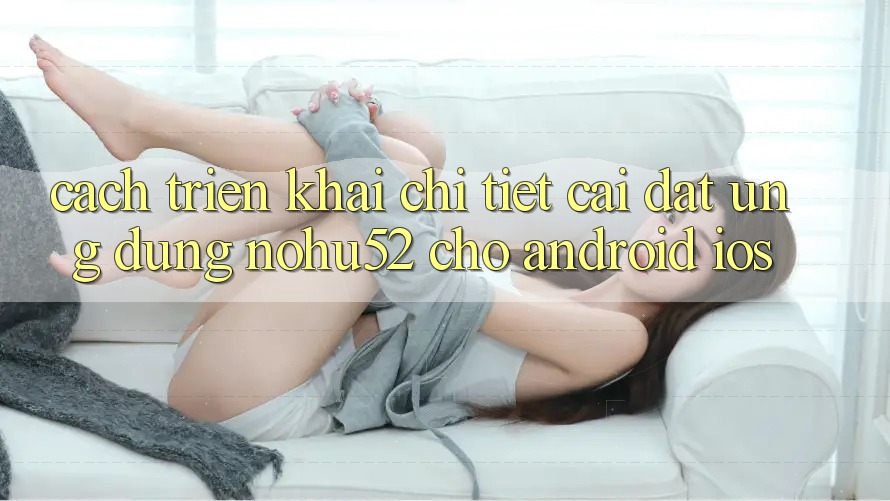 Cách triển khai Chi Tiết Cài đặt Ứng Dụng nohu52 Cho Android & iOS Cách triển khai Chi Tiết Cài đặt Ứng Dụng nohu52 Cho Android & iOS