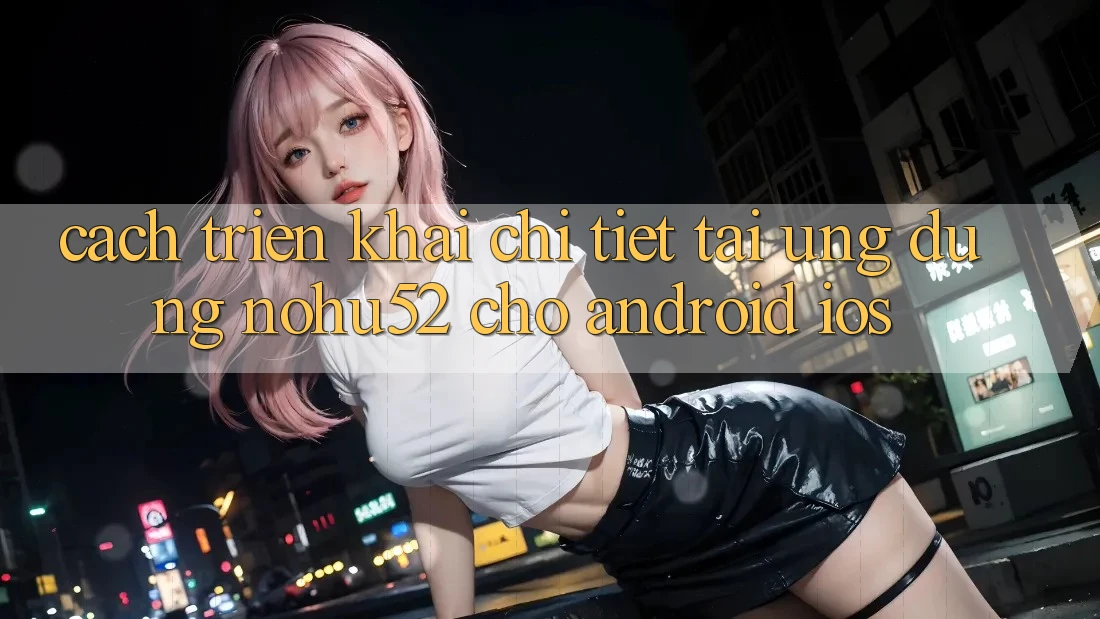Cách triển khai Chi Tiết Tải Ứng Dụng nohu52 Cho Android & iOS Cách triển khai Chi Tiết Tải Ứng Dụng nohu52 Cho Android & iOS