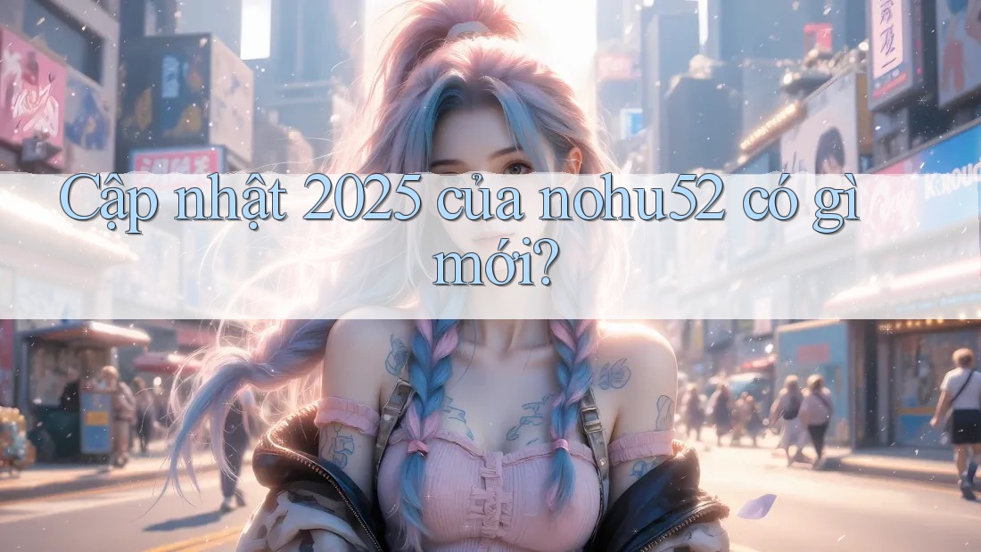 Cập nhật 2025 của nohu52 có gì mới?