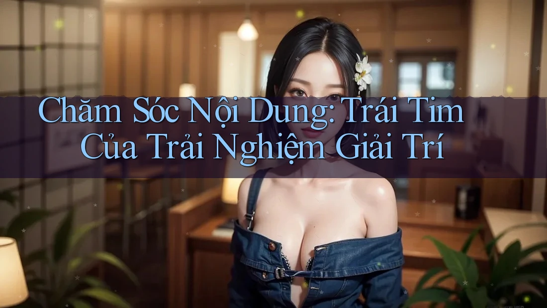 Chăm Sóc Nội Dung: Trái Tim Của Trải Nghiệm Giải Trí Chăm Sóc Nội Dung: Trái Tim Của Trải Nghiệm Giải Trí