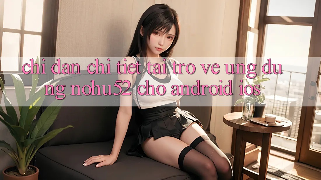 Chỉ dẫn Chi Tiết Tải trở về Ứng Dụng nohu52 Cho Android & iOS Chỉ dẫn Chi Tiết Tải trở về Ứng Dụng nohu52 Cho Android & iOS