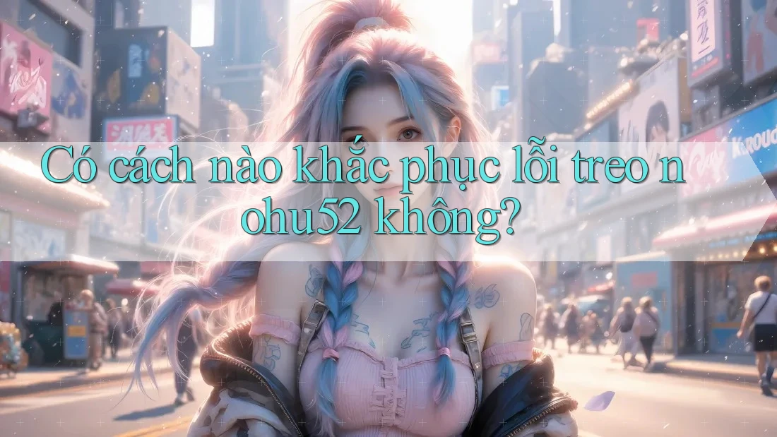 Có cách nào khắc phục lỗi treo nohu52 không?