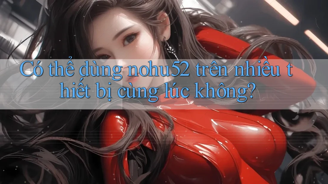 Có thể dùng nohu52 trên nhiều thiết bị cùng lúc không? Có thể dùng nohu52 trên nhiều thiết bị cùng lúc không?