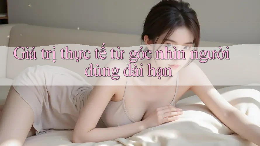 Giá trị thực tế từ góc nhìn người dùng dài hạn Giá trị thực tế từ góc nhìn người dùng dài hạn
