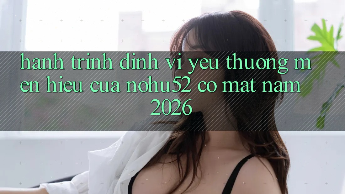 Hành Trình Định Vị Yêu thương mến Hiệu Của nohu52 Có mặt Năm 2026