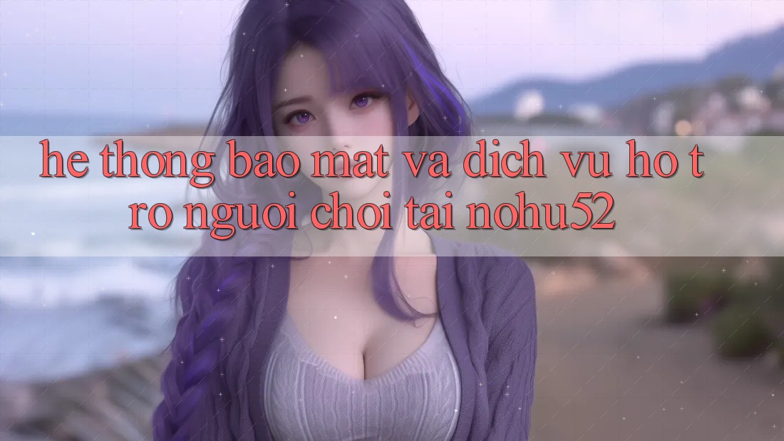 Hệ Thống Bảo Mật Và Dịch Vụ Hỗ trợ Người chơi Tại nohu52 Hệ Thống Bảo Mật Và Dịch Vụ Hỗ trợ Người chơi Tại nohu52