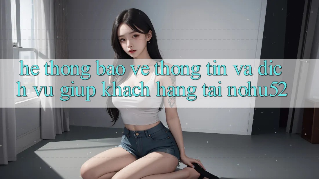 Hệ Thống Bảo vệ thông tin Và Dịch Vụ Giúp Khách Hàng Tại nohu52 Hệ Thống Bảo vệ thông tin Và Dịch Vụ Giúp Khách Hàng Tại nohu52