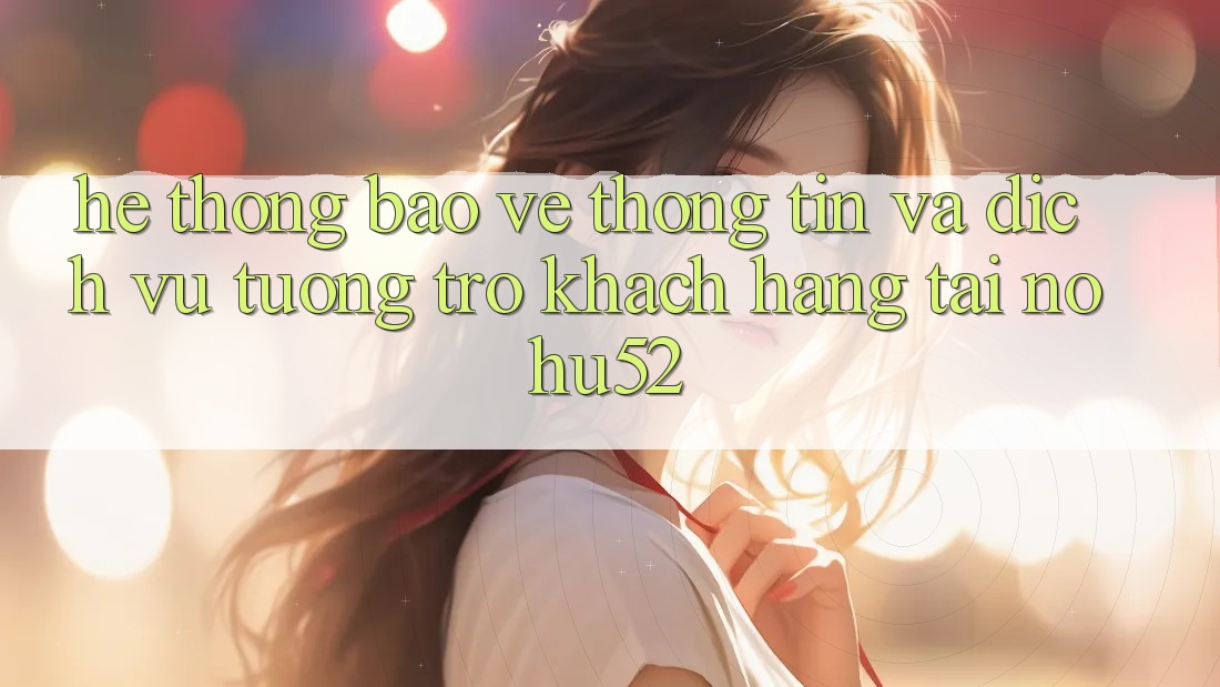 Hệ Thống Bảo vệ thông tin Và Dịch Vụ Tương trợ Khách Hàng Tại nohu52