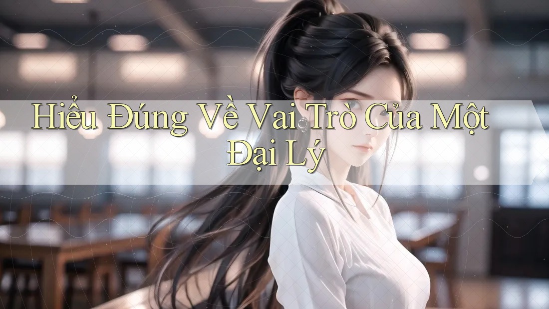 Hiểu Đúng Về Vai Trò Của Một Đại Lý