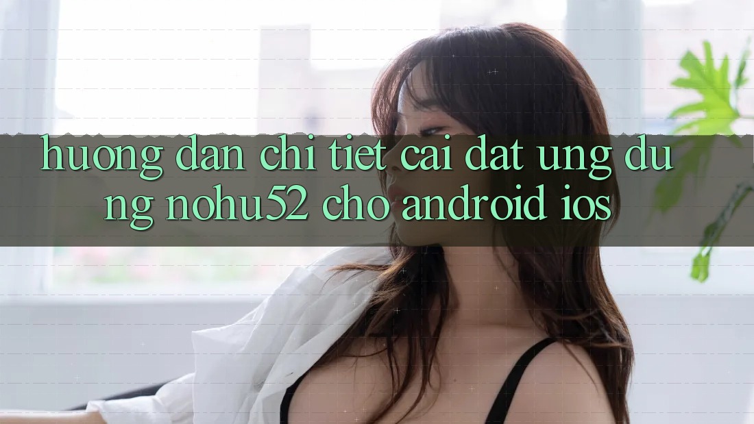 Hướng Dẫn Chi Tiết Cài đặt Ứng Dụng nohu52 Cho Android & iOS