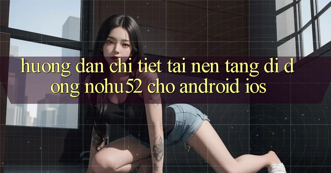 Hướng Dẫn Chi Tiết Tải Nền tảng di động nohu52 Cho Android & iOS