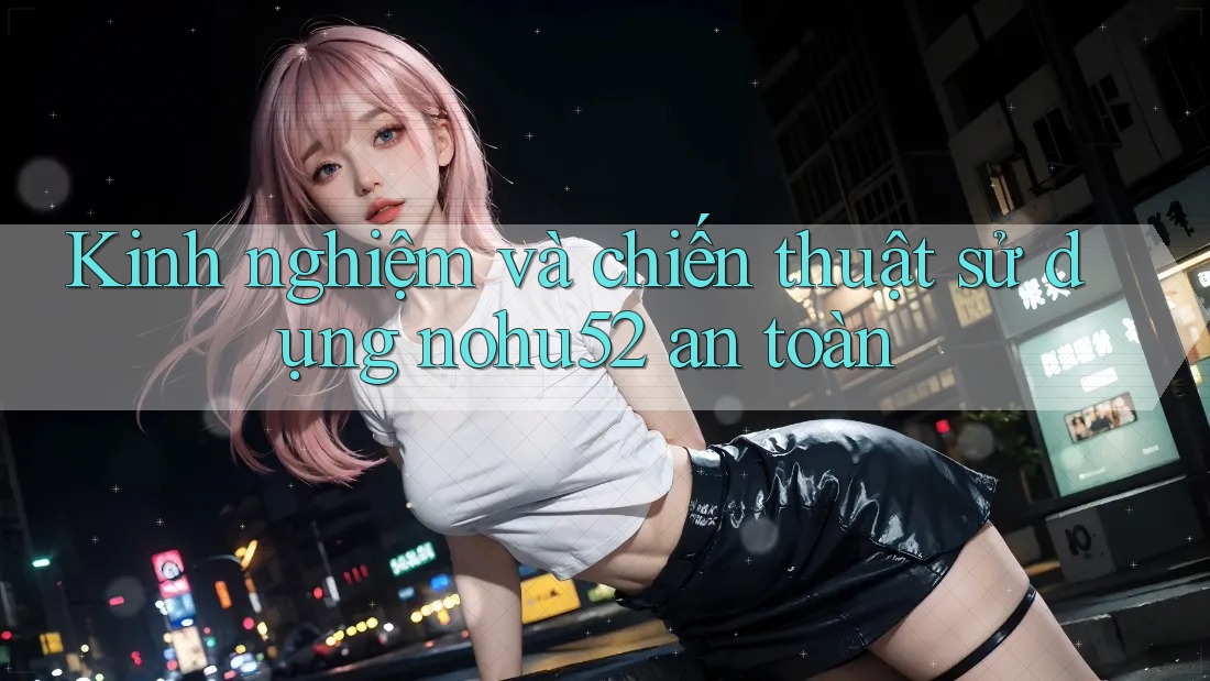Kinh nghiệm và chiến thuật sử dụng nohu52 an toàn Kinh nghiệm và chiến thuật sử dụng nohu52 an toàn