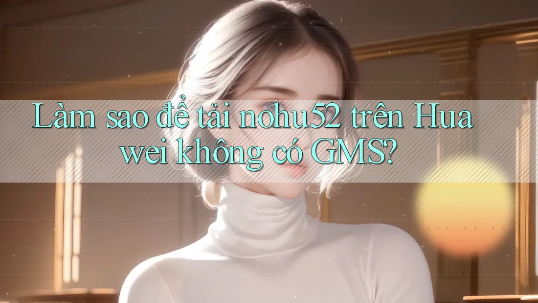 Làm sao để tải nohu52 trên Huawei không có GMS? Làm sao để tải nohu52 trên Huawei không có GMS?