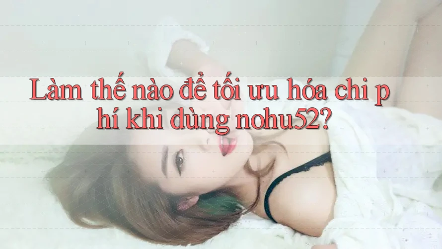 Làm thế nào để tối ưu hóa chi phí khi dùng nohu52? Làm thế nào để tối ưu hóa chi phí khi dùng nohu52?
