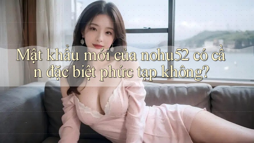 Mật khẩu mới của nohu52 có cần đặc biệt phức tạp không?