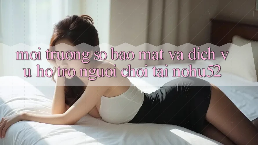 Môi trường số Bảo Mật Và Dịch Vụ Hỗ Trợ Người chơi Tại nohu52 Môi trường số Bảo Mật Và Dịch Vụ Hỗ Trợ Người chơi Tại nohu52