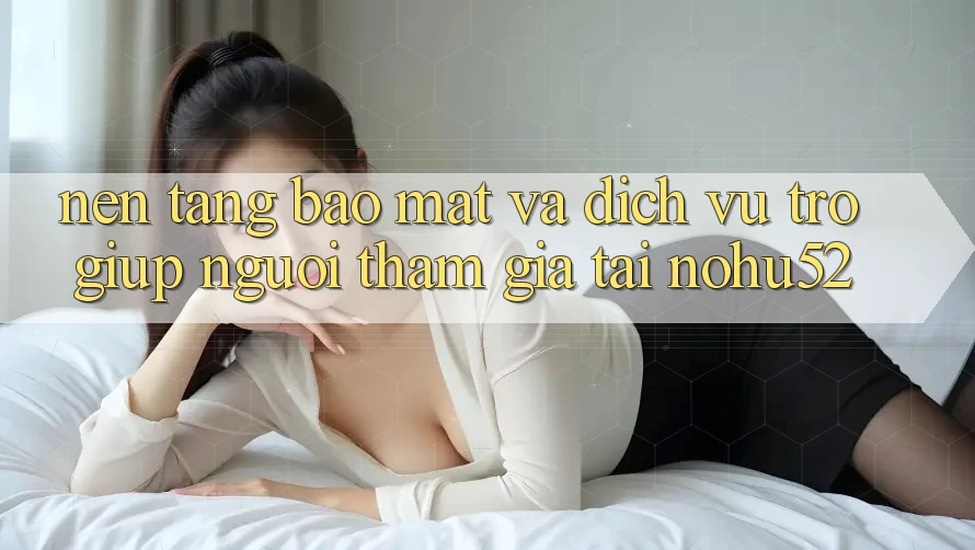 Nền tảng Bảo Mật Và Dịch Vụ Trợ giúp Người tham gia Tại nohu52 Nền tảng Bảo Mật Và Dịch Vụ Trợ giúp Người tham gia Tại nohu52