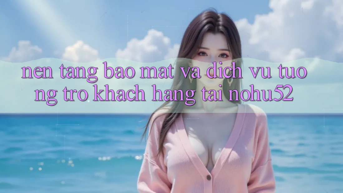Nền tảng Bảo mật Và Dịch Vụ Tương trợ Khách Hàng Tại nohu52 Nền tảng Bảo mật Và Dịch Vụ Tương trợ Khách Hàng Tại nohu52