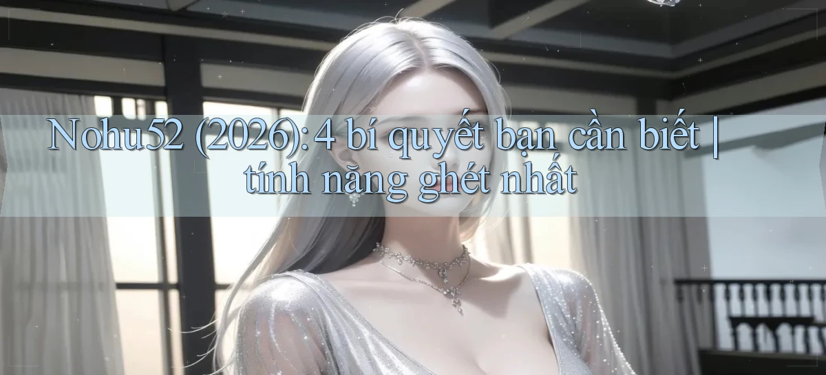 Nohu52 (2026) 4 bí quyết bạn cần biết tính năng ghét nhất