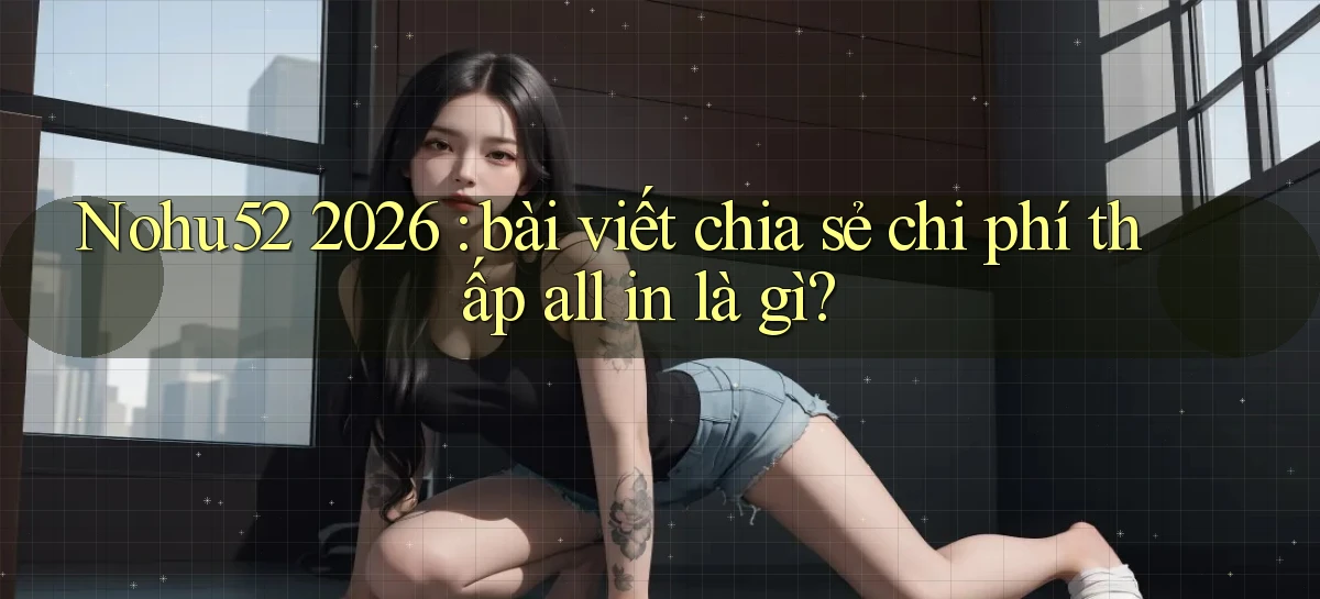 Nohu52 2026 bài viết chia sẻ chi phí thấp all in là gì