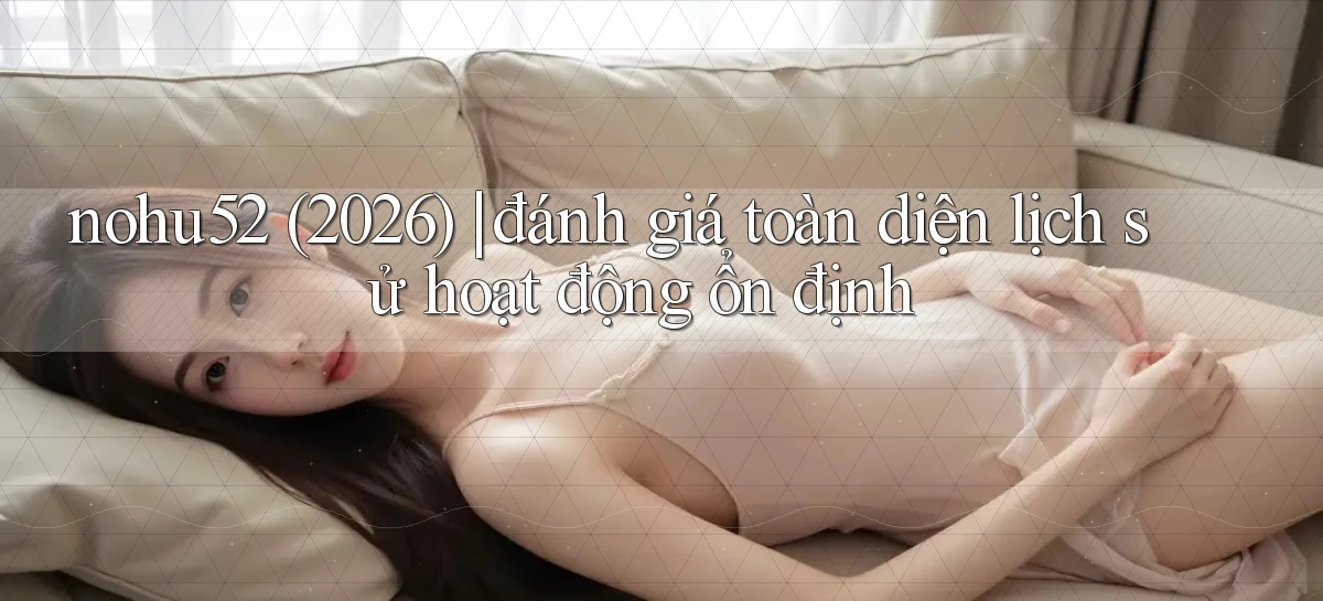 nohu52 (2026) đánh giá toàn diện lịch sử hoạt động ổn định