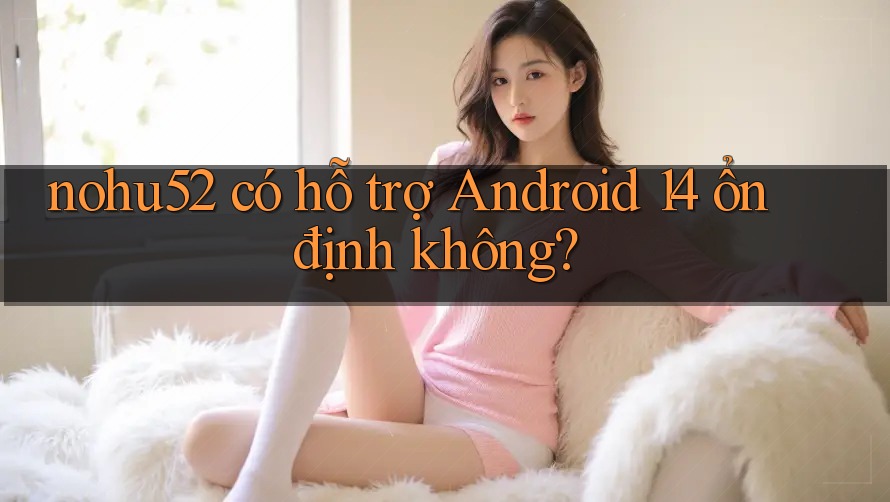 nohu52 có hỗ trợ Android 14 ổn định không? nohu52 có hỗ trợ Android 14 ổn định không?