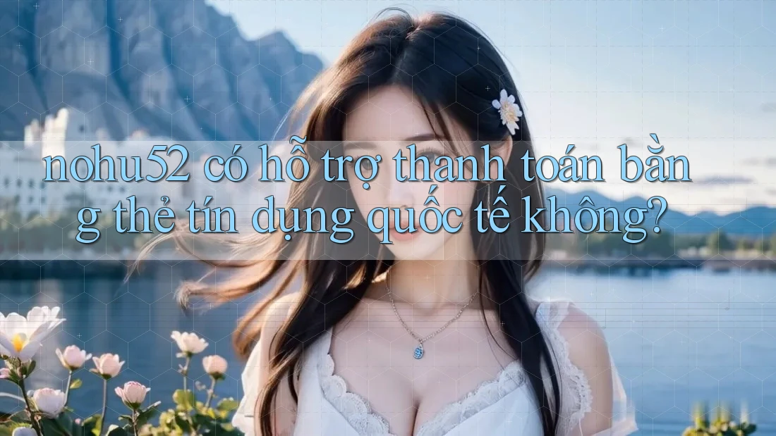 nohu52 có hỗ trợ thanh toán bằng thẻ tín dụng quốc tế không?