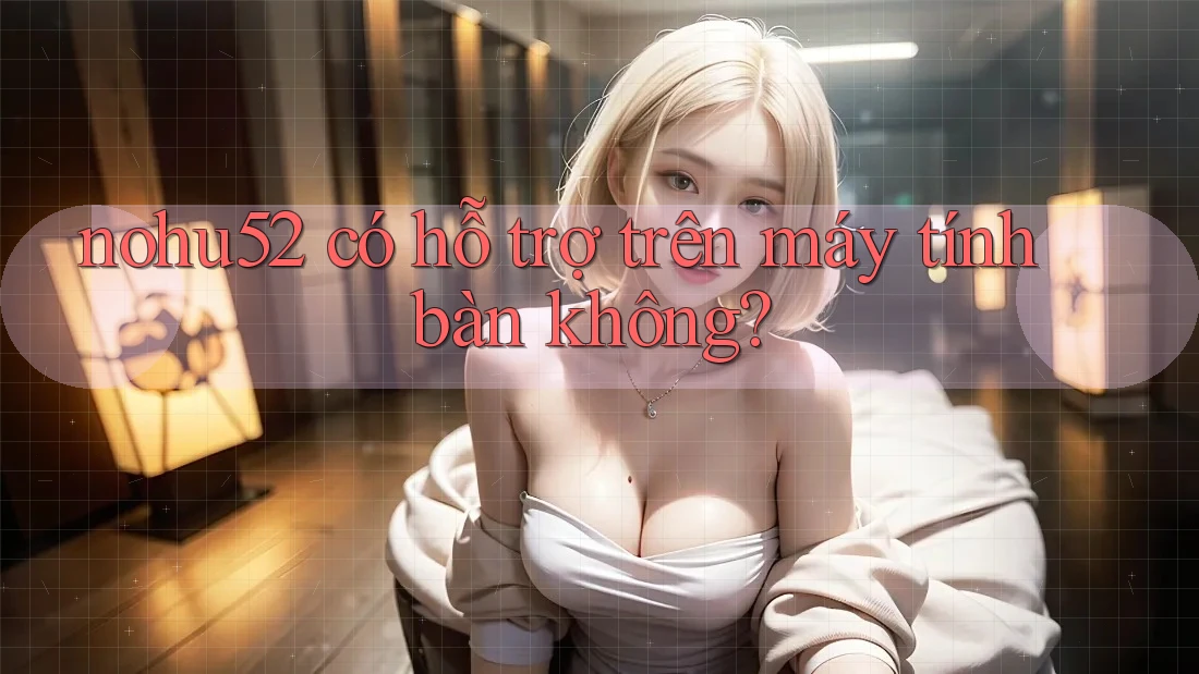 nohu52 có hỗ trợ trên máy tính bàn không?