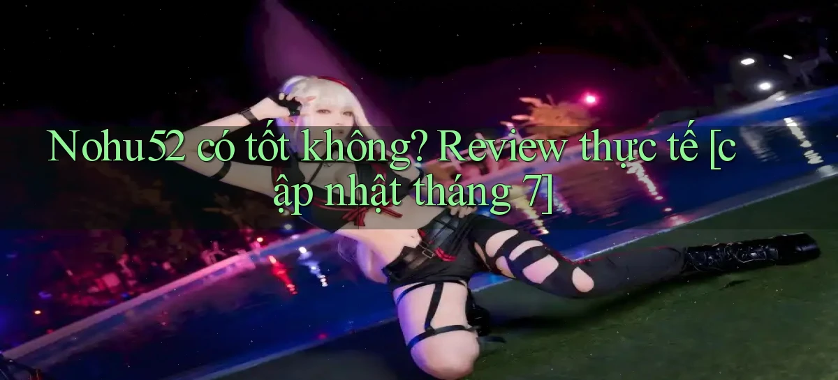 Nohu52 có tốt không review thực tế [cập nhật tháng 7]