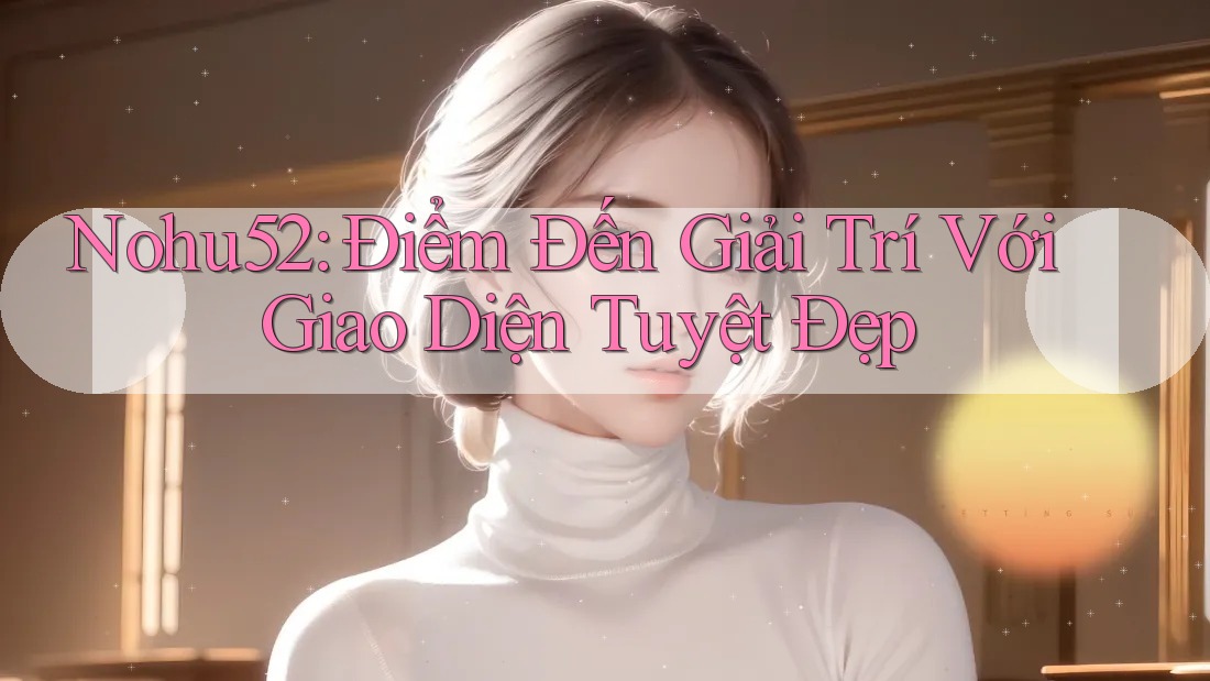 Nohu52: Điểm Đến Giải Trí Với Giao Diện Tuyệt Đẹp