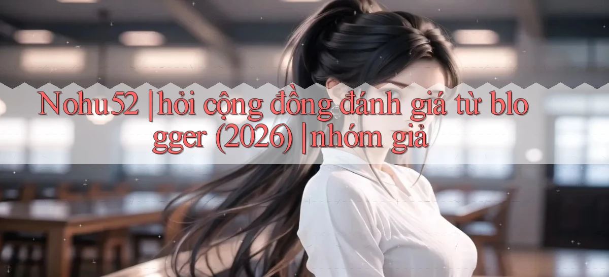 Nohu52 hỏi cộng đồng đánh giá từ blogger (2026) nhóm giả