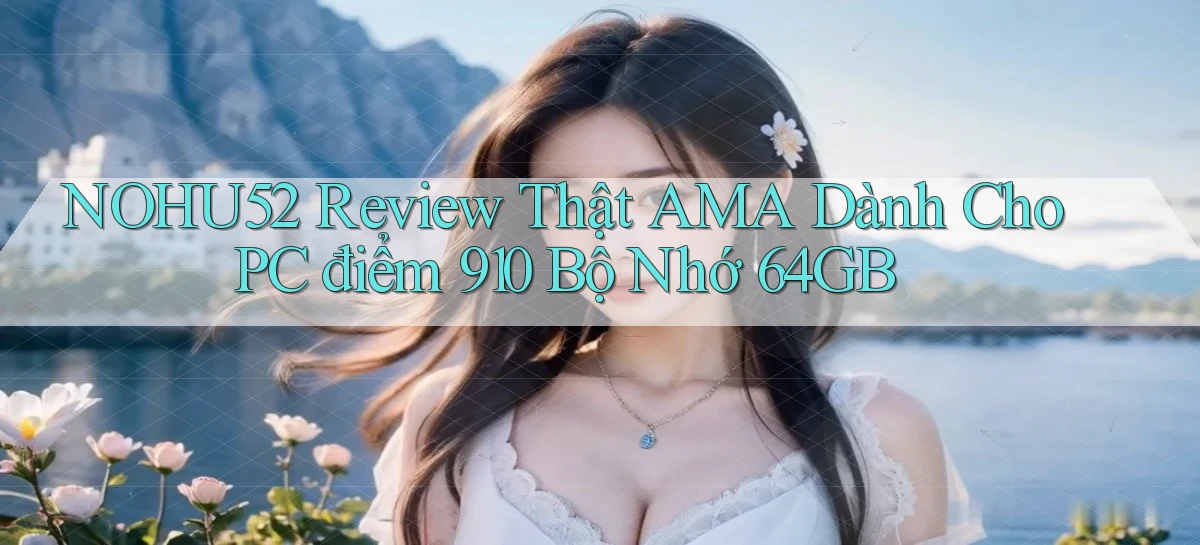 NOHU52 review thật AMA dành cho PC điểm 910 bộ nhớ 64GB