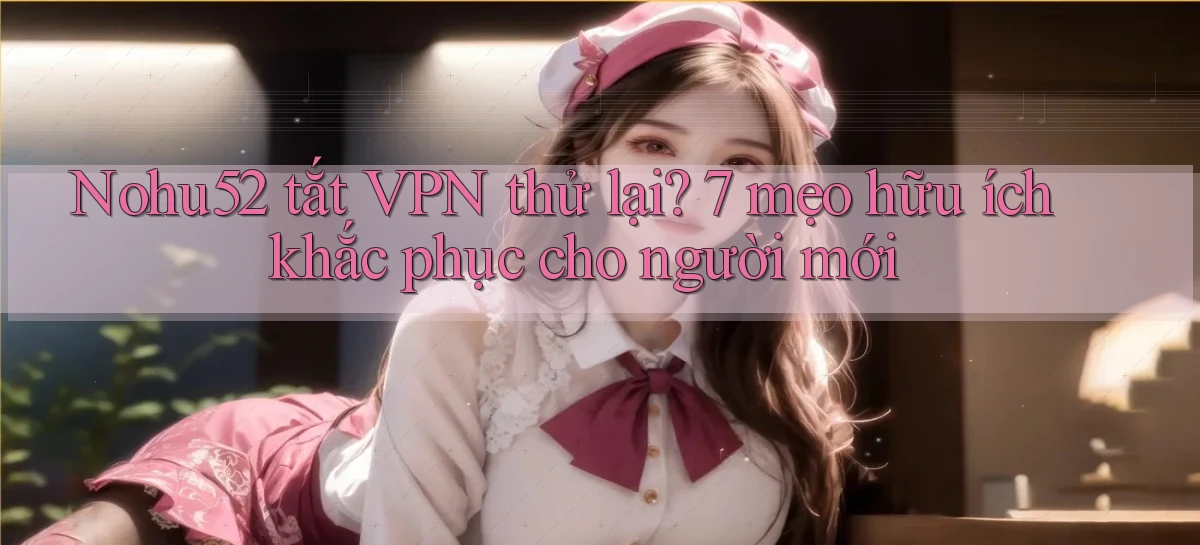 Nohu52 tắt VPN thử lại 7 mẹo hữu ích khắc phục cho người mới