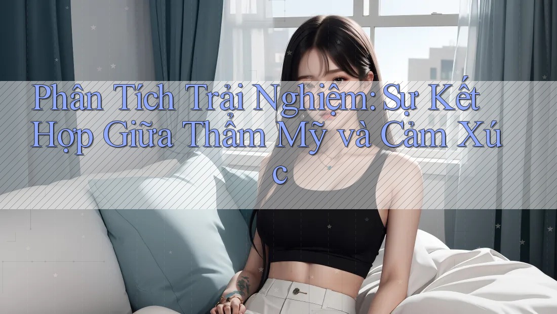 Phân Tích Trải Nghiệm: Sự Kết Hợp Giữa Thẩm Mỹ và Cảm Xúc Phân Tích Trải Nghiệm: Sự Kết Hợp Giữa Thẩm Mỹ và Cảm Xúc