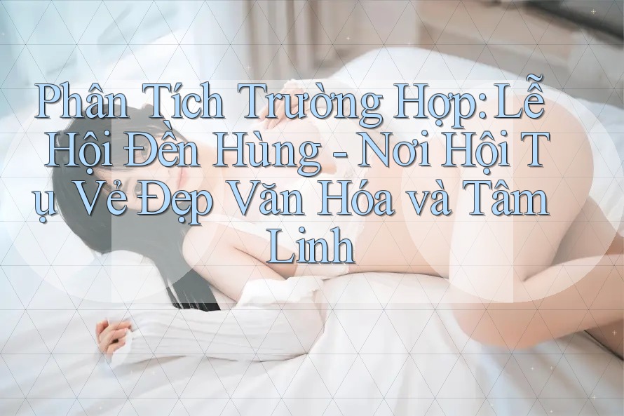 Phân Tích Trường Hợp: Lễ Hội Đền Hùng - Nơi Hội Tụ Vẻ Đẹp Văn Hóa và Tâm Linh