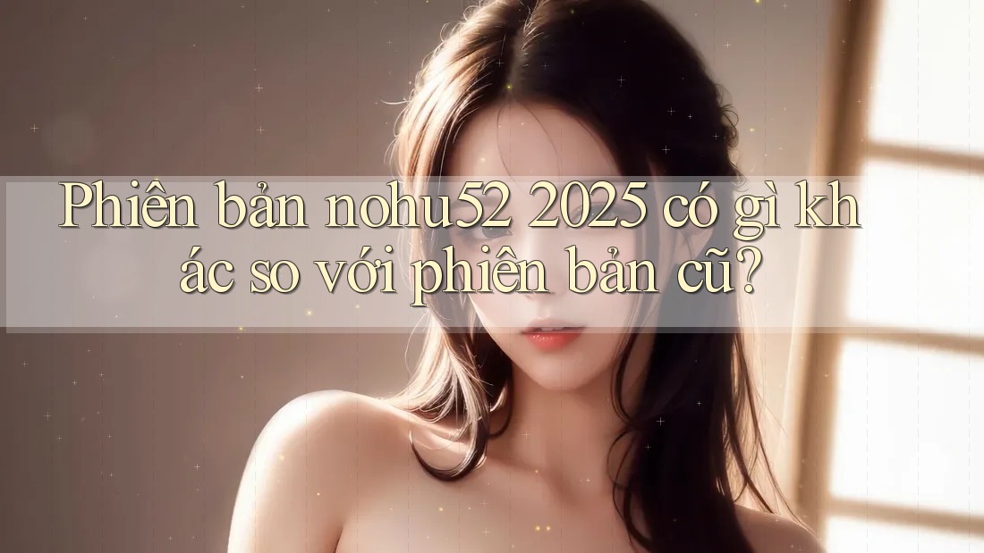 Phiên bản nohu52 2025 có gì khác so với phiên bản cũ? Phiên bản nohu52 2025 có gì khác so với phiên bản cũ?